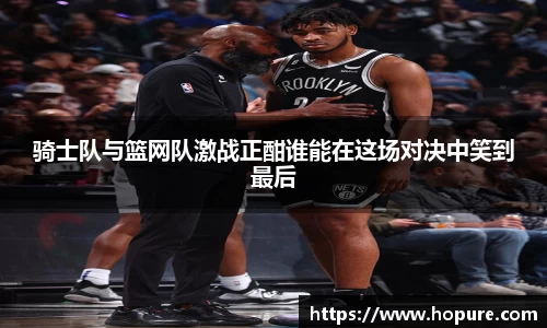 骑士队与篮网队激战正酣谁能在这场对决中笑到最后