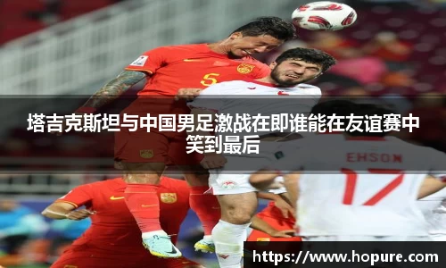 塔吉克斯坦与中国男足激战在即谁能在友谊赛中笑到最后